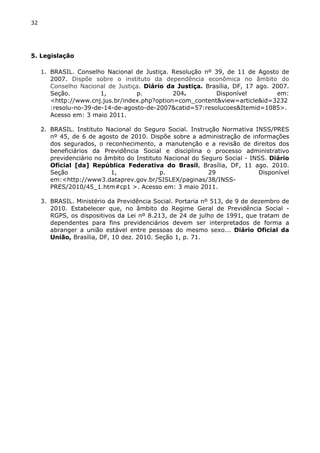 32 
5. Legislação 
1. BRASIL. Conselho Nacional de Justiça. Resolução nº 39, de 11 de Agosto de 
2007. Dispõe sobre o instituto da dependência econômica no âmbito do 
Conselho Nacional de Justiça. Diário da Justiça. Brasília, DF, 17 ago. 2007. 
Seção. 1, p. 204. Disponível em: 
<http://www.cnj.jus.br/index.php?option=com_content&view=article&id=3232 
:resolu-no-39-de-14-de-agosto-de-2007&catid=57:resolucoes&Itemid=1085>. 
Acesso em: 3 maio 2011. 
2. BRASIL. Instituto Nacional do Seguro Social. Instrução Normativa INSS/PRES 
nº 45, de 6 de agosto de 2010. Dispõe sobre a administração de informações 
dos segurados, o reconhecimento, a manutenção e a revisão de direitos dos 
beneficiários da Previdência Social e disciplina o processo administrativo 
previdenciário no âmbito do Instituto Nacional do Seguro Social - INSS. Diário 
Oficial [da] República Federativa do Brasil, Brasília, DF, 11 ago. 2010. 
Seção 1, p. 29 Disponível 
em:<http://www3.dataprev.gov.br/SISLEX/paginas/38/INSS-PRES/ 
2010/45_1.htm#cp1 >. Acesso em: 3 maio 2011. 
3. BRASIL. Ministério da Previdência Social. Portaria nº 513, de 9 de dezembro de 
2010. Estabelecer que, no âmbito do Regime Geral de Previdência Social - 
RGPS, os dispositivos da Lei nº 8.213, de 24 de julho de 1991, que tratam de 
dependentes para fins previdenciários devem ser interpretados de forma a 
abranger a união estável entre pessoas do mesmo sexo... Diário Oficial da 
União, Brasília, DF, 10 dez. 2010. Seção 1, p. 71. 
 