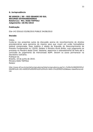 33 
6. Jurisprudência 
RE 609039 / RS - RIO GRANDE DO SUL 
RECURSO EXTRAORDINÁRIO 
Relator(a): Min. DIAS TOFFOLI 
Julgamento: 18/06/2010 
Publicação 
DJe-143 DIVULG 03/08/2010 PUBLIC 04/08/2010 
Decisão 
Vistos. 
Cuida-se nos presentes autos da discussão acerca do reconhecimento de direitos 
previdenciários para parceiros do mesmo sexo que vivem em união homoafetiva 
estável comprovada. Essa matéria é objeto da Arguição de Descumprimento de 
Preceito Fundamental no 132/RJ, Relator o Ministro Ayres Britto, cujo julgamento se 
processa no Plenário desta Corte. Destarte, determino o sobrestamento do feito até a 
conclusão do julgamento da mencionada ADPF. Devem os autos permanecer na 
Secretaria Judiciária. 
Publique-se. 
Brasília, 18 de junho de 2010. 
Ministro DIAS TOFFOLI 
Relator 
http://www.stf.jus.br/portal/jurisprudencia/listarJurisprudencia.asp?s1=%28re%28609039%2 
ENUME%2E+OU+609039%2EDMS%2E%29%29+NAO+S%2EPRES%2E&base=baseMonocrati 
cas 
 