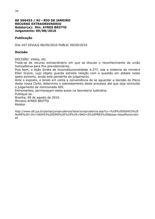 34 
RE 560453 / RJ - RIO DE JANEIRO 
RECURSO EXTRAORDINÁRIO 
Relator(a): Min. AYRES BRITTO 
Julgamento: 09/08/2010 
Publicação 
DJe-167 DIVULG 08/09/2010 PUBLIC 09/09/2010 
Decisão 
DECISÃO: Vistos, etc. 
Trata-se de recurso extraordinário em que se discute o reconhecimento da união 
homoafetiva para fins previdenciários. 
Pois bem, a Ação Direta de Inconstitucionalidade 4.277, sob a relatoria da ministra 
Ellen Gracie, cujo objeto guarda estreita relação com a questão em debate neste 
apelo extremo, ainda está pendente de julgamento. 
Ante o exposto, e tendo em conta a conveniência de se aguardar a decisão do Pleno 
desta nossa Corte, determino o sobrestamento deste processo até que seja concluído 
o julgamento da mencionada ADI. 
Entrementes, permaneçam estes autos na Secretaria Judiciária. 
Publique-se. 
Brasília, 09 de agosto de 2010. 
Ministro AYRES BRITTO 
Relator 
http://www.stf.jus.br/portal/jurisprudencia/listarJurisprudencia.asp?s1=%28%28560453%2E 
NUME%2E+OU+560453%2EDMS%2E%29%29+NAO+S%2EPRES%2E&base=baseMonocratic 
as 
 