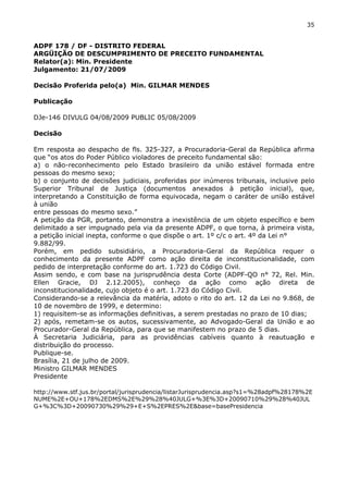 35 
ADPF 178 / DF - DISTRITO FEDERAL 
ARGÜIÇÃO DE DESCUMPRIMENTO DE PRECEITO FUNDAMENTAL 
Relator(a): Min. Presidente 
Julgamento: 21/07/2009 
Decisão Proferida pelo(a) Min. GILMAR MENDES 
Publicação 
DJe-146 DIVULG 04/08/2009 PUBLIC 05/08/2009 
Decisão 
Em resposta ao despacho de fls. 325-327, a Procuradoria-Geral da República afirma 
que “os atos do Poder Público violadores de preceito fundamental são: 
a) o não-reconhecimento pelo Estado brasileiro da união estável formada entre 
pessoas do mesmo sexo; 
b) o conjunto de decisões judiciais, proferidas por inúmeros tribunais, inclusive pelo 
Superior Tribunal de Justiça (documentos anexados à petição inicial), que, 
interpretando a Constituição de forma equivocada, negam o caráter de união estável 
à união 
entre pessoas do mesmo sexo.” 
A petição da PGR, portanto, demonstra a inexistência de um objeto específico e bem 
delimitado a ser impugnado pela via da presente ADPF, o que torna, à primeira vista, 
a petição inicial inepta, conforme o que dispõe o art. 1º c/c o art. 4º da Lei n° 
9.882/99. 
Porém, em pedido subsidiário, a Procuradoria-Geral da República requer o 
conhecimento da presente ADPF como ação direita de inconstitucionalidade, com 
pedido de interpretação conforme do art. 1.723 do Código Civil. 
Assim sendo, e com base na jurisprudência desta Corte (ADPF-QO n° 72, Rel. Min. 
Ellen Gracie, DJ 2.12.2005), conheço da ação como ação direta de 
inconstitucionalidade, cujo objeto é o art. 1.723 do Código Civil. 
Considerando-se a relevância da matéria, adoto o rito do art. 12 da Lei no 9.868, de 
10 de novembro de 1999, e determino: 
1) requisitem-se as informações definitivas, a serem prestadas no prazo de 10 dias; 
2) após, remetam-se os autos, sucessivamente, ao Advogado-Geral da União e ao 
Procurador-Geral da República, para que se manifestem no prazo de 5 dias. 
À Secretaria Judiciária, para as providências cabíveis quanto à reautuação e 
distribuição do processo. 
Publique-se. 
Brasília, 21 de julho de 2009. 
Ministro GILMAR MENDES 
Presidente 
http://www.stf.jus.br/portal/jurisprudencia/listarJurisprudencia.asp?s1=%28adpf%28178%2E 
NUME%2E+OU+178%2EDMS%2E%29%28%40JULG+%3E%3D+20090710%29%28%40JUL 
G+%3C%3D+20090730%29%29+E+S%2EPRES%2E&base=basePresidencia 
 