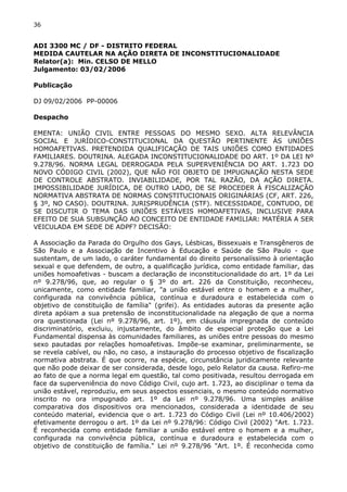 36 
ADI 3300 MC / DF - DISTRITO FEDERAL 
MEDIDA CAUTELAR NA AÇÃO DIRETA DE INCONSTITUCIONALIDADE 
Relator(a): Min. CELSO DE MELLO 
Julgamento: 03/02/2006 
Publicação 
DJ 09/02/2006 PP-00006 
Despacho 
EMENTA: UNIÃO CIVIL ENTRE PESSOAS DO MESMO SEXO. ALTA RELEVÂNCIA 
SOCIAL E JURÍDICO-CONSTITUCIONAL DA QUESTÃO PERTINENTE ÀS UNIÕES 
HOMOAFETIVAS. PRETENDIDA QUALIFICAÇÃO DE TAIS UNIÕES COMO ENTIDADES 
FAMILIARES. DOUTRINA. ALEGADA INCONSTITUCIONALIDADE DO ART. 1º DA LEI Nº 
9.278/96. NORMA LEGAL DERROGADA PELA SUPERVENIÊNCIA DO ART. 1.723 DO 
NOVO CÓDIGO CIVIL (2002), QUE NÃO FOI OBJETO DE IMPUGNAÇÃO NESTA SEDE 
DE CONTROLE ABSTRATO. INVIABILIDADE, POR TAL RAZÃO, DA AÇÃO DIRETA. 
IMPOSSIBILIDADE JURÍDICA, DE OUTRO LADO, DE SE PROCEDER À FISCALIZAÇÃO 
NORMATIVA ABSTRATA DE NORMAS CONSTITUCIONAIS ORIGINÁRIAS (CF, ART. 226, 
§ 3º, NO CASO). DOUTRINA. JURISPRUDÊNCIA (STF). NECESSIDADE, CONTUDO, DE 
SE DISCUTIR O TEMA DAS UNIÕES ESTÁVEIS HOMOAFETIVAS, INCLUSIVE PARA 
EFEITO DE SUA SUBSUNÇÃO AO CONCEITO DE ENTIDADE FAMILIAR: MATÉRIA A SER 
VEICULADA EM SEDE DE ADPF? DECISÃO: 
A Associação da Parada do Orgulho dos Gays, Lésbicas, Bissexuais e Transgêneros de 
São Paulo e a Associação de Incentivo à Educação e Saúde de São Paulo - que 
sustentam, de um lado, o caráter fundamental do direito personalíssimo à orientação 
sexual e que defendem, de outro, a qualificação jurídica, como entidade familiar, das 
uniões homoafetivas - buscam a declaração de inconstitucionalidade do art. 1º da Lei 
nº 9.278/96, que, ao regular o § 3º do art. 226 da Constituição, reconheceu, 
unicamente, como entidade familiar, "a união estável entre o homem e a mulher, 
configurada na convivência pública, contínua e duradoura e estabelecida com o 
objetivo de constituição de família" (grifei). As entidades autoras da presente ação 
direta apóiam a sua pretensão de inconstitucionalidade na alegação de que a norma 
ora questionada (Lei nº 9.278/96, art. 1º), em cláusula impregnada de conteúdo 
discriminatório, excluiu, injustamente, do âmbito de especial proteção que a Lei 
Fundamental dispensa às comunidades familiares, as uniões entre pessoas do mesmo 
sexo pautadas por relações homoafetivas. Impõe-se examinar, preliminarmente, se 
se revela cabível, ou não, no caso, a instauração do processo objetivo de fiscalização 
normativa abstrata. É que ocorre, na espécie, circunstância juridicamente relevante 
que não pode deixar de ser considerada, desde logo, pelo Relator da causa. Refiro-me 
ao fato de que a norma legal em questão, tal como positivada, resultou derrogada em 
face da superveniência do novo Código Civil, cujo art. 1.723, ao disciplinar o tema da 
união estável, reproduziu, em seus aspectos essenciais, o mesmo conteúdo normativo 
inscrito no ora impugnado art. 1º da Lei nº 9.278/96. Uma simples análise 
comparativa dos dispositivos ora mencionados, considerada a identidade de seu 
conteúdo material, evidencia que o art. 1.723 do Código Civil (Lei nº 10.406/2002) 
efetivamente derrogou o art. 1º da Lei nº 9.278/96: Código Civil (2002) "Art. 1.723. 
É reconhecida como entidade familiar a união estável entre o homem e a mulher, 
configurada na convivência pública, contínua e duradoura e estabelecida com o 
objetivo de constituição de família." Lei nº 9.278/96 "Art. 1º. É reconhecida como 
 