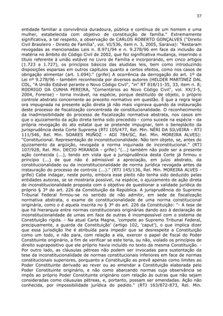 37 
entidade familiar a convivência duradoura, pública e contínua de um homem e uma 
mulher, estabelecida com objetivo de constituição de família." Extremamente 
significativa, a tal respeito, a observação de CARLOS ROBERTO GONÇALVES ("Direito 
Civil Brasileiro - Direito de Família", vol. VI/536, item n. 3, 2005, Saraiva): "Restaram 
revogadas as mencionadas Leis n. 8.971/94 e n. 9.278/96 em face da inclusão da 
matéria no âmbito do Código Civil de 2002, que fez significativa mudança, inserindo o 
título referente à união estável no Livro de Família e incorporando, em cinco artigos 
(1.723 a 1.727), os princípios básicos das aludidas leis, bem como introduzindo 
disposições esparsas em outros capítulos quanto a certos efeitos, como nos casos de 
obrigação alimentar (art. 1.694)." (grifei) A ocorrência da derrogação do art. 1º da 
Lei nº 9.278/96 - também reconhecida por diversos autores (HELDER MARTINEZ DAL 
COL, "A União Estável perante o Novo Código Civil", "in" RT 818/11-35, 33, item n. 8; 
RODRIGO DA CUNHA PEREIRA, "Comentários ao Novo Código Civil", vol. XX/3-5, 
2004, Forense) - torna inviável, na espécie, porque destituído de objeto, o próprio 
controle abstrato concernente ao preceito normativo em questão. É que a regra legal 
ora impugnada na presente ação direta já não mais vigorava quando da instauração 
deste processo de fiscalização concentrada de constitucionalidade. O reconhecimento 
da inadmissibilidade do processo de fiscalização normativa abstrata, nos casos em 
que o ajuizamento da ação direta tenha sido precedido - como sucede na espécie - da 
própria revogação do ato estatal que se pretende impugnar, tem o beneplácito da 
jurisprudência desta Corte Suprema (RTJ 105/477, Rel. Min. NÉRI DA SILVEIRA - RTJ 
111/546, Rel. Min. SOARES MUÑOZ - ADI 784/SC, Rel. Min. MOREIRA ALVES): 
"Constitucional. Representação de inconstitucionalidade. Não tem objeto, se, antes do 
ajuizamento da argüição, revogada a norma inquinada de inconstitucional." (RTJ 
107/928, Rel. Min. DECIO MIRANDA - grifei) "(...) também não pode ser a presente 
ação conhecida (...), tendo em vista que a jurisprudência desta Corte já firmou o 
princípio (...) de que não é admissível a apreciação, em juízo abstrato, da 
constitucionalidade ou da inconstitucionalidade de norma jurídica revogada antes da 
instauração do processo de controle (...)." (RTJ 145/136, Rel. Min. MOREIRA ALVES - 
grifei) Cabe indagar, neste ponto, embora esse pleito não tenha sido deduzido pelas 
entidades autoras, se se mostraria possível, na espécie, o ajuizamento de ação direta 
de inconstitucionalidade proposta com o objetivo de questionar a validade jurídica do 
próprio § 3º do art. 226 da Constituição da República. A jurisprudência do Supremo 
Tribunal Federal firmou-se no sentido de não admitir, em sede de fiscalização 
normativa abstrata, o exame de constitucionalidade de uma norma constitucional 
originária, como o é aquela inscrita no § 3º do art. 226 da Constituição: "- A tese de 
que há hierarquia entre normas constitucionais originárias dando azo à declaração de 
inconstitucionalidade de umas em face de outras é incompossível com o sistema de 
Constituição rígida. - Na atual Carta Magna, 'compete ao Supremo Tribunal Federal, 
precipuamente, a guarda da Constituição' (artigo 102, 'caput'), o que implica dizer 
que essa jurisdição lhe é atribuída para impedir que se desrespeite a Constituição 
como um todo, e não para, com relação a ela, exercer o papel de fiscal do Poder 
Constituinte originário, a fim de verificar se este teria, ou não, violado os princípios de 
direito suprapositivo que ele próprio havia incluído no texto da mesma Constituição. - 
Por outro lado, as cláusulas pétreas não podem ser invocadas para sustentação da 
tese da inconstitucionalidade de normas constitucionais inferiores em face de normas 
constitucionais superiores, porquanto a Constituição as prevê apenas como limites ao 
Poder Constituinte derivado ao rever ou ao emendar a Constituição elaborada pelo 
Poder Constituinte originário, e não como abarcando normas cuja observância se 
impôs ao próprio Poder Constituinte originário com relação às outras que não sejam 
consideradas como cláusulas pétreas, e, portanto, possam ser emendadas. Ação não 
conhecida, por impossibilidade jurídica do pedido." (RTJ 163/872-873, Rel. Min. 
 