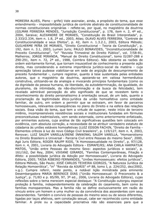 38 
MOREIRA ALVES, Pleno - grifei) Vale assinalar, ainda, a propósito do tema, que esse 
entendimento - impossibilidade jurídica de controle abstrato de constitucionalidade de 
normas constitucionais originárias - reflete-se, por igual, no magistério da doutrina 
(GILMAR FERREIRA MENDES, "Jurisdição Constitucional", p. 178, item n. 2, 4ª ed., 
2004, Saraiva; ALEXANDRE DE MORAES, "Constituição do Brasil Interpretada", p. 
2.333/2.334, item n. 1.8, 2ª ed., 2003, Atlas; OLAVO ALVES FERREIRA, "Controle de 
Constitucionalidade e seus Efeitos", p. 42, item n. 1.3.2.1, 2003, Editora Método; 
GUILHERME PEÑA DE MORAES, "Direito Constitucional - Teoria da Constituição", p. 
192, item n. 3.1, 2003, Lumen Juris; PAULO BONAVIDES, "Inconstitucionalidade de 
Preceito Constitucional", "in" "Revista Trimestral de Direito Público", vol. 7/58-81, 
Malheiros; JORGE MIRANDA, "Manual de Direito Constitucional", tomo II/287-288 e 
290-291, item n. 72, 2ª ed., 1988, Coimbra Editora). Não obstante as razões de 
ordem estritamente formal, que tornam insuscetível de conhecimento a presente ação 
direta, mas considerando a extrema importância jurídico-social da matéria - cuja 
apreciação talvez pudesse viabilizar-se em sede de argüição de descumprimento de 
preceito fundamental -, cumpre registrar, quanto à tese sustentada pelas entidades 
autoras, que o magistério da doutrina, apoiando-se em valiosa hermenêutica 
construtiva, utilizando-se da analogia e invocando princípios fundamentais (como os 
da dignidade da pessoa humana, da liberdade, da autodeterminação, da igualdade, do 
pluralismo, da intimidade, da não-discriminação e da busca da felicidade), tem 
revelado admirável percepção do alto significado de que se revestem tanto o 
reconhecimento do direito personalíssimo à orientação sexual, de um lado, quanto a 
proclamação da legitimidade ético-jurídica da união homoafetiva como entidade 
familiar, de outro, em ordem a permitir que se extraiam, em favor de parceiros 
homossexuais, relevantes conseqüências no plano do Direito e na esfera das relações 
sociais. Essa visão do tema, que tem a virtude de superar, neste início de terceiro 
milênio, incompreensíveis resistências sociais e institucionais fundadas em fórmulas 
preconceituosas inadmissíveis, vem sendo externada, como anteriormente enfatizado, 
por eminentes autores, cuja análise de tão significativas questões tem colocado em 
evidência, com absoluta correção, a necessidade de se atribuir verdadeiro estatuto de 
cidadania às uniões estáveis homoafetivas (LUIZ EDSON FACHIN, "Direito de Família - 
Elementos críticos à luz do novo Código Civil brasileiro", p. 119/127, item n. 4, 2003, 
Renovar; LUIZ SALEM VARELLA/IRENE INNWINKL SALEM VARELLA, "Homoerotismo 
no Direito Brasileiro e Universal - Parceria Civil entre Pessoas do mesmo Sexo", 2000, 
Agá Juris Editora, ROGER RAUPP RIOS, "A Homossexualidade no Direito", p. 97/128, 
item n. 4, 2001, Livraria do Advogado Editora - ESMAFE/RS; ANA CARLA HARMATIUK 
MATOS, "União entre Pessoas do mesmo Sexo: aspectos jurídicos e sociais", p. 
161/162, Del Rey, 2004; VIVIANE GIRARDI, "Famílias Contemporâneas, Filiação e 
Afeto: a possibilidade jurídica da Adoção por Homossexuais", Livraria do Advogado 
Editora, 2005; TAÍSA RIBEIRO FERNANDES, "Uniões Homossexuais: efeitos jurídicos", 
Editora Método, São Paulo; JOSÉ CARLOS TEIXEIRA GIORGIS, "A Natureza Jurídica da 
Relação Homoerótica", "in" "Revista da AJURIS" nº 88, tomo I, p. 224/252, dez/2002, 
v.g.). Cumpre referir, neste ponto, a notável lição ministrada pela eminente 
Desembargadora MARIA BERENICE DIAS ("União Homossexual: O Preconceito & a 
Justiça", p. 71/83 e p. 85/99, 97, 3ª ed., 2006, Livraria do Advogado Editora), cujas 
reflexões sobre o tema merecem especial destaque: "A Constituição outorgou especial 
proteção à família, independentemente da celebração do casamento, bem como às 
famílias monoparentais. Mas a família não se define exclusivamente em razão do 
vínculo entre um homem e uma mulher ou da convivência dos ascendentes com seus 
descendentes. Também o convívio de pessoas do mesmo sexo ou de sexos diferentes, 
ligadas por laços afetivos, sem conotação sexual, cabe ser reconhecido como entidade 
familiar. A prole ou a capacidade procriativa não são essenciais para que a 
 