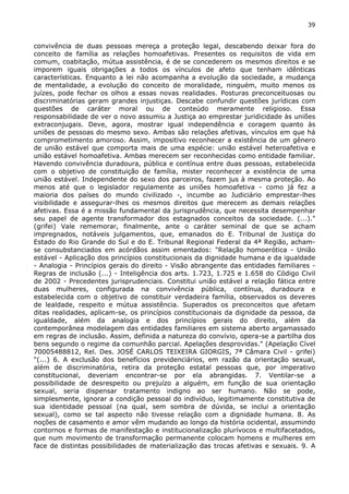 39 
convivência de duas pessoas mereça a proteção legal, descabendo deixar fora do 
conceito de família as relações homoafetivas. Presentes os requisitos de vida em 
comum, coabitação, mútua assistência, é de se concederem os mesmos direitos e se 
imporem iguais obrigações a todos os vínculos de afeto que tenham idênticas 
características. Enquanto a lei não acompanha a evolução da sociedade, a mudança 
de mentalidade, a evolução do conceito de moralidade, ninguém, muito menos os 
juízes, pode fechar os olhos a essas novas realidades. Posturas preconceituosas ou 
discriminatórias geram grandes injustiças. Descabe confundir questões jurídicas com 
questões de caráter moral ou de conteúdo meramente religioso. Essa 
responsabilidade de ver o novo assumiu a Justiça ao emprestar juridicidade às uniões 
extraconjugais. Deve, agora, mostrar igual independência e coragem quanto às 
uniões de pessoas do mesmo sexo. Ambas são relações afetivas, vínculos em que há 
comprometimento amoroso. Assim, impositivo reconhecer a existência de um gênero 
de união estável que comporta mais de uma espécie: união estável heteroafetiva e 
união estável homoafetiva. Ambas merecem ser reconhecidas como entidade familiar. 
Havendo convivência duradoura, pública e contínua entre duas pessoas, estabelecida 
com o objetivo de constituição de família, mister reconhecer a existência de uma 
união estável. Independente do sexo dos parceiros, fazem jus à mesma proteção. Ao 
menos até que o legislador regulamente as uniões homoafetiva - como já fez a 
maioria dos países do mundo civilizado -, incumbe ao Judiciário emprestar-lhes 
visibilidade e assegurar-lhes os mesmos direitos que merecem as demais relações 
afetivas. Essa é a missão fundamental da jurisprudência, que necessita desempenhar 
seu papel de agente transformador dos estagnados conceitos da sociedade. (...)." 
(grifei) Vale rememorar, finalmente, ante o caráter seminal de que se acham 
impregnados, notáveis julgamentos, que, emanados do E. Tribunal de Justiça do 
Estado do Rio Grande do Sul e do E. Tribunal Regional Federal da 4ª Região, acham-se 
consubstanciados em acórdãos assim ementados: "Relação homoerótica - União 
estável - Aplicação dos princípios constitucionais da dignidade humana e da igualdade 
- Analogia - Princípios gerais do direito - Visão abrangente das entidades familiares - 
Regras de inclusão (...) - Inteligência dos arts. 1.723, 1.725 e 1.658 do Código Civil 
de 2002 - Precedentes jurisprudenciais. Constitui união estável a relação fática entre 
duas mulheres, configurada na convivência pública, contínua, duradoura e 
estabelecida com o objetivo de constituir verdadeira família, observados os deveres 
de lealdade, respeito e mútua assistência. Superados os preconceitos que afetam 
ditas realidades, aplicam-se, os princípios constitucionais da dignidade da pessoa, da 
igualdade, além da analogia e dos princípios gerais do direito, além da 
contemporânea modelagem das entidades familiares em sistema aberto argamassado 
em regras de inclusão. Assim, definida a natureza do convívio, opera-se a partilha dos 
bens segundo o regime da comunhão parcial. Apelações desprovidas." (Apelação Cível 
70005488812, Rel. Des. JOSÉ CARLOS TEIXEIRA GIORGIS, 7ª Câmara Civil - grifei) 
"(...) 6. A exclusão dos benefícios previdenciários, em razão da orientação sexual, 
além de discriminatória, retira da proteção estatal pessoas que, por imperativo 
constitucional, deveriam encontrar-se por ela abrangidas. 7. Ventilar-se a 
possibilidade de desrespeito ou prejuízo a alguém, em função de sua orientação 
sexual, seria dispensar tratamento indigno ao ser humano. Não se pode, 
simplesmente, ignorar a condição pessoal do indivíduo, legitimamente constitutiva de 
sua identidade pessoal (na qual, sem sombra de dúvida, se inclui a orientação 
sexual), como se tal aspecto não tivesse relação com a dignidade humana. 8. As 
noções de casamento e amor vêm mudando ao longo da história ocidental, assumindo 
contornos e formas de manifestação e institucionalização plurívocos e multifacetados, 
que num movimento de transformação permanente colocam homens e mulheres em 
face de distintas possibilidades de materialização das trocas afetivas e sexuais. 9. A 
 