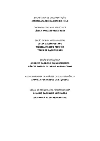 SECRETARIA DE DOCUMENTAÇÃO 
JANETH APARECIDA DIAS DE MELO 
COORDENADORIA DE BIBLIOTECA 
LÍLIAN JANUZZI VILAS BOAS 
SEÇÃO DE BIBLIOTECA DIGITAL 
LUIZA GALLO PESTANO 
MÔNICA MACEDO FISCHER 
TALES DE BARROS PAES 
SEÇÃO DE PESQUISA 
ANDRÉIA CARDOSO DO NASCIMENTO 
MÁRCIA SOARES OLIVEIRA VASCONCELOS 
COORDENADORIA DE ANÁLISE DE JURISPRUDÊNCIA 
ANDRÉIA FERNANDES DE SIQUEIRA 
SEÇÃO DE PESQUISA DE JURISPRUDÊNCIA 
AMANDA CARVALHO LUZ MARRA 
ANA PAULA ALENCAR OLIVEIRA 
 