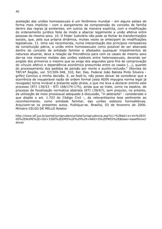40 
aceitação das uniões homossexuais é um fenômeno mundial - em alguns países de 
forma mais implícita - com o alargamento da compreensão do conceito de família 
dentro das regras já existentes; em outros de maneira explícita, com a modificação 
do ordenamento jurídico feita de modo a abarcar legalmente a união afetiva entre 
pessoas do mesmo sexo. 10. O Poder Judiciário não pode se fechar às transformações 
sociais, que, pela sua própria dinâmica, muitas vezes se antecipam às modificações 
legislativas. 11. Uma vez reconhecida, numa interpretação dos princípios norteadores 
da constituição pátria, a união entre homossexuais como possível de ser abarcada 
dentro do conceito de entidade familiar e afastados quaisquer impedimentos de 
natureza atuarial, deve a relação da Previdência para com os casais de mesmo sexo 
dar-se nos mesmos moldes das uniões estáveis entre heterossexuais, devendo ser 
exigido dos primeiros o mesmo que se exige dos segundos para fins de comprovação 
do vínculo afetivo e dependência econômica presumida entre os casais (...), quando 
do processamento dos pedidos de pensão por morte e auxílio-reclusão." (Revista do 
TRF/4ª Região, vol. 57/309-348, 310, Rel. Des. Federal João Batista Pinto Silveira - 
grifei) Concluo a minha decisão. E, ao fazê-lo, não posso deixar de considerar que a 
ocorrência de insuperável razão de ordem formal (esta ADIN impugna norma legal já 
revogada) torna inviável a presente ação direta, o que me leva a declarar extinto este 
processo (RTJ 139/53 - RTJ 168/174-175), ainda que se trate, como na espécie, de 
processo de fiscalização normativa abstrata (RTJ 139/67), sem prejuízo, no entanto, 
da utilização de meio processual adequado à discussão, "in abstracto" - considerado o 
que dispõe o art. 1.723 do Código Civil -, da relevantíssima tese pertinente ao 
reconhecimento, como entidade familiar, das uniões estáveis homoafetivas. 
Arquivem-se os presentes autos. Publique-se. Brasília, 03 de fevereiro de 2006. 
Ministro CELSO DE MELLO Relator 
http://www.stf.jus.br/portal/jurisprudencia/listarJurisprudencia.asp?s1=%28adi+e+mc%2833 
00%2ENUME%2E+OU+3300%2EDMS%2E%29%29+NAO+S%2EPRES%2E&base=baseMonocr 
aticas 
 