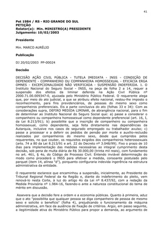 41 
Pet 1984 / RS - RIO GRANDE DO SUL 
PETIÇÃO 
Relator(a): Min. MINISTRO(A) PRESIDENTE 
Julgamento: 10/02/2003 
Presidente 
Min. MARCO AURÉLIO 
Publicação 
DJ 20/02/2003 PP-00024 
Decisão 
DECISÃO AÇÃO CIVIL PÚBLICA - TUTELA IMEDIATA - INSS - CONDIÇÃO DE 
DEPENDENTE - COMPANHEIRO OU COMPANHEIRA HOMOSSEXUAL - EFICÁCIA ERGA 
OMNES - EXCEPCIONALIDADE NÃO VERIFICADA - SUSPENSÃO INDEFERIDA. 1. O 
Instituto Nacional do Seguro Social - INSS, na peça de folha 2 a 14, requer a 
suspensão dos efeitos da liminar deferida na Ação Civil Pública nº 
2000.71.00.009347-0, ajuizada pelo Ministério Público Federal. O requerente alega 
que, por meio do ato judicial, a que se atribuiu efeito nacional, restou-lhe imposto o 
reconhecimento, para fins previdenciários, de pessoas do mesmo sexo como 
companheiros preferenciais. Eis a parte conclusiva do ato (folhas 33 e 34): Com as 
considerações supra, DEFIRO MEDIDA LIMINAR, de abrangência nacional, para o fim 
de determinar ao Instituto Nacional do Seguro Social que: a) passe a considerar o 
companheiro ou companheira homossexual como dependente preferencial (art. 16, I, 
da Lei 8.213/91); b) possibilite que a inscrição de companheiro ou companheira 
homossexual, como dependente, seja feita diretamente nas dependências da 
Autarquia, inclusive nos casos de segurado empregado ou trabalhador avulso; c) 
passe a processar e a deferir os pedidos de pensão por morte e auxílio-reclusão 
realizados por companheiros do mesmo sexo, desde que cumpridos pelos 
requerentes, no que couber, os requisitos exigidos dos companheiros heterossexuais 
(arts. 74 a 80 da Lei 8.213/91 e art. 22 do Decreto nº 3.048/99). Fixo o prazo de 10 
dias para implementação das medidas necessárias ao integral cumprimento desta 
decisão, sob pena de multa diária de R$ 30.000,00 (trinta mil reais), com fundamento 
no art. 461, § 4o, do Código de Processo Civil. Entendo inviável determinação do 
modo como procederá o INSS para efetivar a medida, consoante postulado pelo 
parquet (item 14, alínea "d"), porquanto configuraria indevida ingerência na estrutura 
administrativa da entidade. 
O requerente esclarece que encaminhou a suspensão, inicialmente, ao Presidente do 
Tribunal Regional Federal da 4a Região e, diante do indeferimento do pleito, vem 
renová-lo nesta Corte, à luz do artigo 4o da Lei nº 8.437/92, com a redação da 
Medida Provisória nº 1.984-16, fazendo-o ante a natureza constitucional do tema de 
mérito em discussão. 
Assevera que a decisão fere a ordem e a economia públicas. Quanto à primeira, aduz 
que o ato "possibilita que qualquer pessoa se diga companheiro de pessoa de mesmo 
sexo e solicite o benefício" (folha 4), prejudicando o funcionamento da máquina 
administrativa, em face da ausência de fixação de critérios. Argúi, em passo seguinte, 
a ilegitimidade ativa do Ministério Público para propor a demanda, ao argumento de 
 