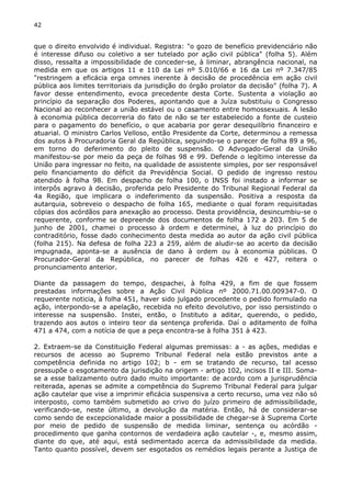 42 
que o direito envolvido é individual. Registra: "o gozo de benefício previdenciário não 
é interesse difuso ou coletivo a ser tutelado por ação civil pública" (folha 5). Além 
disso, ressalta a impossibilidade de conceder-se, à liminar, abrangência nacional, na 
medida em que os artigos 11 e 110 da Lei nº 5.010/66 e 16 da Lei nº 7.347/85 
"restringem a eficácia erga omnes inerente à decisão de procedência em ação civil 
pública aos limites territoriais da jurisdição do órgão prolator da decisão" (folha 7). A 
favor desse entendimento, evoca precedente desta Corte. Sustenta a violação ao 
princípio da separação dos Poderes, apontando que a Juíza substituiu o Congresso 
Nacional ao reconhecer a união estável ou o casamento entre homossexuais. A lesão 
à economia pública decorreria do fato de não se ter estabelecido a fonte de custeio 
para o pagamento do benefício, o que acabaria por gerar desequilíbrio financeiro e 
atuarial. O ministro Carlos Velloso, então Presidente da Corte, determinou a remessa 
dos autos à Procuradoria Geral da República, seguindo-se o parecer de folha 89 a 96, 
em torno do deferimento do pleito de suspensão. O Advogado-Geral da União 
manifestou-se por meio da peça de folhas 98 e 99. Defende o legítimo interesse da 
União para ingressar no feito, na qualidade de assistente simples, por ser responsável 
pelo financiamento do déficit da Previdência Social. O pedido de ingresso restou 
atendido à folha 98. Em despacho de folha 100, o INSS foi instado a informar se 
interpôs agravo à decisão, proferida pelo Presidente do Tribunal Regional Federal da 
4a Região, que implicara o indeferimento da suspensão. Positiva a resposta da 
autarquia, sobreveio o despacho de folha 165, mediante o qual foram requisitadas 
cópias dos acórdãos para anexação ao processo. Desta providência, desincumbiu-se o 
requerente, conforme se depreende dos documentos de folha 172 a 203. Em 5 de 
junho de 2001, chamei o processo à ordem e determinei, à luz do princípio do 
contraditório, fosse dado conhecimento desta medida ao autor da ação civil pública 
(folha 215). Na defesa de folha 223 a 259, além de aludir-se ao acerto da decisão 
impugnada, aponta-se a ausência de dano à ordem ou à economia públicas. O 
Procurador-Geral da República, no parecer de folhas 426 e 427, reitera o 
pronunciamento anterior. 
Diante da passagem do tempo, despachei, à folha 429, a fim de que fossem 
prestadas informações sobre a Ação Civil Pública nº 2000.71.00.009347-0. O 
requerente noticia, à folha 451, haver sido julgado procedente o pedido formulado na 
ação, interpondo-se a apelação, recebida no efeito devolutivo, por isso persistindo o 
interesse na suspensão. Instei, então, o Instituto a aditar, querendo, o pedido, 
trazendo aos autos o inteiro teor da sentença proferida. Daí o aditamento de folha 
471 a 474, com a notícia de que a peça encontra-se à folha 351 à 423. 
2. Extraem-se da Constituição Federal algumas premissas: a - as ações, medidas e 
recursos de acesso ao Supremo Tribunal Federal nela estão previstos ante a 
competência definida no artigo 102; b - em se tratando de recurso, tal acesso 
pressupõe o esgotamento da jurisdição na origem - artigo 102, incisos II e III. Soma-se 
a esse balizamento outro dado muito importante: de acordo com a jurisprudência 
reiterada, apenas se admite a competência do Supremo Tribunal Federal para julgar 
ação cautelar que vise a imprimir eficácia suspensiva a certo recurso, uma vez não só 
interposto, como também submetido ao crivo do juízo primeiro de admissibilidade, 
verificando-se, neste último, a devolução da matéria. Então, há de considerar-se 
como sendo de excepcionalidade maior a possibilidade de chegar-se à Suprema Corte 
por meio de pedido de suspensão de medida liminar, sentença ou acórdão - 
procedimento que ganha contornos de verdadeira ação cautelar -, e, mesmo assim, 
diante do que, até aqui, está sedimentado acerca da admissibilidade da medida. 
Tanto quanto possível, devem ser esgotados os remédios legais perante a Justiça de 
 