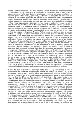 43 
origem, homenageando-se, com isso, a organicidade e a dinâmica do próprio Direito 
e, mais ainda, preservando-se a credibilidade do Judiciário, para o que mister é 
reconhecer-se a valia das decisões proferidas, somente atacáveis mediante os 
recursos pertinentes. Estes, por sinal, viabilizam a almejada bilateralidade do 
processo, o tratamento igualitário das partes, o que não ocorre com a suspensão de 
liminar, segurança, tutela antecipada ou qualquer outra decisão. Consubstancia a 
medida tratamento diferenciado, somente favorecendo as pessoas jurídicas de direito 
público. Nisso, aqueles que a defendem tomam-na como a atender interesse coletivo, 
mas deixam de atentar para a dualidade entre o interesse coletivo primário, a 
beneficiar todos, e o interesse coletivo secundário, ou seja, os momentâneos e 
isolados da Administração Pública, sempre sujeitos aos ares da política governamental 
em curso. Assim, toda e qualquer norma ordinária que enseje o acesso direto e com 
queima de etapas ao Supremo Tribunal Federal deve ser aplicada com a cabível 
cautela. A aferição da tese conducente à suspensão quer de liminar, de tutela 
antecipada ou de segurança não prescinde do exame do fundamento jurídico do 
pedido. Dissociar a possibilidade de grave lesão à ordem pública e econômica dos 
parâmetros fáticos e de direito envolvidos na espécie mostra-se como verdadeiro 
contra-senso. É potencializar a base da suspensão a ponto de ser colocado em plano 
secundário o arcabouço normativo, o direito por vezes, e diria mesmo, na maioria dos 
casos, subordinante, consagrado no ato processual a que se dirige o pedido de 
suspensão. Não há como concluir que restou configurada lesão à ordem, à saúde, à 
segurança ou à economia públicas, fazendo-o à margem do que decidido na origem, 
ao largo das balizas do ato processual implementado à luz da garantia constitucional 
de livre acesso ao Judiciário. Na prática de todo e qualquer ato judicante, em relação 
ao qual é exigida fundamentação, considera-se certo quadro e a regência que lhe é 
própria, sob pena de grassar o subjetivismo, de predominar não o arcabouço 
normativo que norteia a atuação, mas a simples repercussão do que decidido. 
Constitui objetivo fundamental da República Federativa do Brasil promover o bem de 
todos, sem preconceitos de origem, raça, sexo, cor, idade e quaisquer outras formas 
de discriminação (inciso IV do artigo 3o da Carta Federal). Vale dizer, impossível é 
interpretar o arcabouço normativo de maneira a chegar-se a enfoque que contrarie 
esse princípio basilar, agasalhando-se preconceito constitucionalmente vedado. 
O tema foi bem explorado na sentença (folha 351 à 423), ressaltando o Juízo a 
inviabilidade de adotar-se interpretação isolada em relação ao artigo 226, § 3o, 
também do Diploma Maior, no que revela o reconhecimento da união estável entre o 
homem e a mulher como entidade familiar. Considerou-se, mais, a impossibilidade 
de, à luz do artigo 5º da Lei Máxima, distinguir-se ante a opção sexual. Levou-se em 
conta o fato de o sistema da Previdência Social ser contributivo, prevendo a 
Constituição o direito à pensão por morte do segurado, homem ou mulher, não só ao 
cônjuge, como também ao companheiro, sem distinção quanto ao sexo, e 
dependentes - inciso V do artigo 201. Ora, diante desse quadro, não surge 
excepcionalidade maior a direcionar à queima de etapas. A sentença, na delicada 
análise efetuada, dispôs sobre a obrigação de o Instituto, dado o regime geral de 
previdência social, ter o companheiro ou companheira homossexual como dependente 
preferencial. Tudo recomenda que se aguarde a tramitação do processo, atendendo-se 
às fases recursais próprias, com o exame aprofundado da matéria. Sob o ângulo 
da tutela, em si, da eficácia imediata da sentença, sopesaram-se valores, priorizando-se 
a própria subsistência do beneficiário do direito reconhecido. É certo que restou 
salientada a eficácia da sentença em todo o território nacional. Todavia este é um 
tema que deve ser apreciado mediante os recursos próprios, até mesmo em face da 
circunstância de a Justiça Federal atuar a partir do envolvimento, na hipótese, da 
 