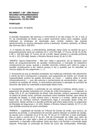 45 
RE 406837 / SP - SÃO PAULO 
RECURSO EXTRAORDINÁRIO 
Relator(a): Min. EROS GRAU 
Julgamento: 23/02/2005 
Publicação 
DJ 31/03/2005 PP-00078 
Decisão 
O acórdão impugnado não apreciou a controvérsia à luz dos artigos 3º, IV, e 226, § 
3º, da Constituição do Brasil, que a parte recorrente indica como violados, sendo 
ineficazes os embargos de declaração para ventilar matéria não argüida 
oportunamente no recurso interposto contra a sentença. Incidem, portanto, os óbices 
das Súmulas 282 e 356-STF. 
2. A respeito do tema, o entendimento pacificado nesta Corte no sentido de que o 
prequestionamento deve ser explícito (AI n. 215.724-AgR, 1ª Turma, DJ de 15.10.99, 
e RE n. 192.031-AgR, 2ª Turma, DJ de 4.6.99). Nesse sentido é a decisão proferida 
no AI n. 221.355-AgR, Relator o Ministro Moreira Alves, DJ de 5.3.99: 
"EMENTA: Agravo Regimental. - Não tem razão o agravante. Só se dispensa, para 
efeito de prequestionamento de questão constitucional, a indicação do dispositivo 
constitucional em causa, quando o acórdão recorrido, embora sem referi-lo, julga a 
questão constitucional a ele relativa porque é ela a questão que foi discutida no 
recurso objeto de seu julgamento. [...]". 
3. Acrescente-se que as decisões prolatadas nas instâncias ordinárias não adentraram 
o mérito da lide e extinguiram o processo, sem julgamento do mérito, em virtude da 
impossibilidade jurídica do pedido formulado na inicial --- matéria afeta à norma 
infraconstitucional ---, que não autoriza o conhecimento do extraordinário. Logo, por 
constituir-se questão de mérito, a controvérsia pertinente à aplicação do princípio da 
isonomia não pode ser submetida à apreciação desta Corte. 
4. Insubsistente, também, a pretensão de ver aplicada à hipótese destes autos --- 
pagamento de pensão estatutária em virtude de união homossexual --- o disposto no 
artigo 226, § 3º, da Constituição do Brasil. Este preceito, embora represente avanço 
na esfera do direito social, somente reconhece como entidade familiar, para efeito de 
proteção do Estado, a união estável entre o homem e a mulher, desde que entre 
esses não se verifique nenhum impedimento legal à conversão dessa união em 
casamento. Nesse sentido é a decisão proferida pelo Pleno desta Corte no julgamento 
do Mandado de Segurança n. 21.449, Relator o Ministro Octavio Gallotti, DJ 17.11.95, 
cujo acórdão encontra-se assim ementado: 
"EMENTA: - Legalidade da decisão do Tribunal de Contas da União, que excluiu, do 
benefício de pensão, a companheira do servidor público falecido no estado de casado, 
de acordo com o disposto no § 3º do art. 5º da Lei nº 4.069-62. A essa orientação, 
não se opõe a norma do § 3º do art. 226 da Constituição de 1988, que, além de 
haver entrado em vigor após o óbito do instituidor, coloca, em plano inferior ao do 
casamento, a chamada união estável, tanto que deve a lei facilitar a conversão desta 
naquele. Prescrição ou preclusão do direito da viúva não configuradas. Preterição, 
 