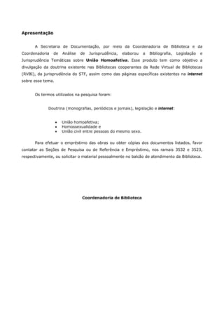Apresentação 
A Secretaria de Documentação, por meio da Coordenadoria de Biblioteca e da 
Coordenadoria de Análise de Jurisprudência, elaborou a Bibliografia, Legislação e 
Jurisprudência Temáticas sobre União Homoafetiva. Esse produto tem como objetivo a 
divulgação da doutrina existente nas Bibliotecas cooperantes da Rede Virtual de Bibliotecas 
(RVBI), da jurisprudência do STF, assim como das páginas específicas existentes na internet 
sobre esse tema. 
Os termos utilizados na pesquisa foram: 
Doutrina (monografias, periódicos e jornais), legislação e internet: 
 União homoafetiva; 
 Homossexualidade e 
 União civil entre pessoas do mesmo sexo. 
Para efetuar o empréstimo das obras ou obter cópias dos documentos listados, favor 
contatar as Seções de Pesquisa ou de Referência e Empréstimo, nos ramais 3532 e 3523, 
respectivamente, ou solicitar o material pessoalmente no balcão de atendimento da Biblioteca. 
Coordenadoria de Biblioteca 
 
