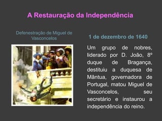 Defenestração de Miguel de
Vasconcelos 1 de dezembro de 1640
Um grupo de nobres,
liderado por D. João, 8º
duque de Bragança,
destituiu a duquesa de
Mântua, governadora de
Portugal, matou Miguel de
Vasconcelos, seu
secretário e instaurou a
independência do reino.
A Restauração da Independência
 
