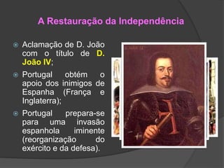 A Restauração da Independência
 Aclamação de D. João
com o título de D.
João IV;
 Portugal obtém o
apoio dos inimigos de
Espanha (França e
Inglaterra);
 Portugal prepara-se
para uma invasão
espanhola iminente
(reorganização do
exército e da defesa).
 