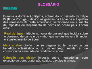 GLOSSÁRIO
Impostos
Durante a dominação filipina, sobretudo no reinado de Filipe
IV (III de Portugal), devido às guerras da Espanha e à quebra
das remessas da prata americana, verificou-se um aumento
de impostos ou lançamento de novos no nosso país. Foram
eles:
Real de água= tributo no valor de um real que incidia sobre
o consumo de carne e de vinho, que se destinava a financiar
o abastecimento de água.
Meia anata= direito que se pagava ao ter acesso a um
benefício eclesiástico ou a um emprego secular e que
correspondia a metade do rendimento anual.
Cabeção das sisas= imposto sobre mercadorias, com
exceção do ouro, prata, pão cozido, cavalos e armas.
 