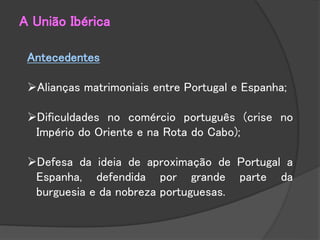 Antecedentes
Alianças matrimoniais entre Portugal e Espanha;
Dificuldades no comércio português (crise no
Império do Oriente e na Rota do Cabo);
Defesa da ideia de aproximação de Portugal a
Espanha, defendida por grande parte da
burguesia e da nobreza portuguesas.
A União Ibérica
 