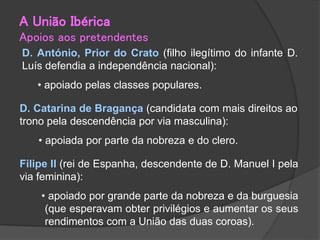 D. António, Prior do Crato (filho ilegítimo do infante D.
Luís defendia a independência nacional):
• apoiado pelas classes populares.
D. Catarina de Bragança (candidata com mais direitos ao
trono pela descendência por via masculina):
• apoiada por parte da nobreza e do clero.
Filipe II (rei de Espanha, descendente de D. Manuel I pela
via feminina):
• apoiado por grande parte da nobreza e da burguesia
(que esperavam obter privilégios e aumentar os seus
rendimentos com a União das duas coroas).
A União Ibérica
Apoios aos pretendentes
 