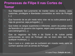 Promessas de Filipe II nas Cortes de
Tomar
1. Sua Majestade fará juramento de manter todos os direitos, usos,
costumes, privilégios e liberdades concedidos ao reino de Portugal
[...].
2. Que havendo de se pôr neste reino vice- rei ou outra pessoa que o
haja de governar, seja português [...].
3. Que todos os cargos superiores e inferiores, assim da justiça como
da fazenda e do governo dos lugares, sejam para portugueses e não
para estrangeiros [...].
4. Que os negócios da Índia e da Guiné e de outras partes
pertencentes ao reino de Portugal não se tirem dele nem haja
qualquer mudança [...].
5. Que o ouro e a prata que se cunharem em moeda neste reino se
cunhem apenas com as armas de Portugal.
In Lopes Praça, Coleção de Leis ...
 