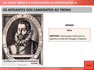 DA UNIÃO IBÉRICA À RESTAURAÇÃO DA INDEPENDÊNCIA
OS APOIANTES DOS CANDIDATOS AO TRONO
D. António, prior da Ordem dos Hospitalários
no Crato.
APOIOS
Povo
MOTIVOS: único grupo social que se
opunha à união de Portugal e Espanha.
5ºAno
 