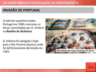 DA UNIÃO IBÉRICA À RESTAURAÇÃO DA INDEPENDÊNCIA
O exército espanhol invadiu
Portugal em 1580 e derrotou as
forças comandadas por D. António
na Batalha de Alcântara.
D. António foi obrigado a fugir
para a ilha Terceira (Açores), onde
foi definitivamente derrotado em
1583.
INVASÃO DE PORTUGAL
Desembarque das tropas espanholas nos Açores.
5ºAno
 