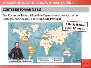 DA UNIÃO IBÉRICA À RESTAURAÇÃO DA INDEPENDÊNCIA
Nas Cortes de Tomar, Filipe II de Espanha foi aclamado rei de
Portugal, onde passou a ser Filipe I de Portugal.
CORTES DE TOMAR (1581)
Império de Filipe II de Espanha.
5ºAno
 