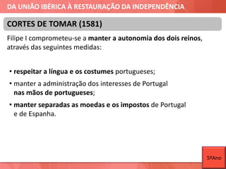 DA UNIÃO IBÉRICA À RESTAURAÇÃO DA INDEPENDÊNCIA
Filipe I comprometeu-se a manter a autonomia dos dois reinos,
através das seguintes medidas:
• respeitar a língua e os costumes portugueses;
• manter a administração dos interesses de Portugal
nas mãos de portugueses;
• manter separadas as moedas e os impostos de Portugal
e de Espanha.
CORTES DE TOMAR (1581)
5ºAno
 