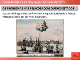 DA UNIÃO IBÉRICA À RESTAURAÇÃO DA INDEPENDÊNCIA
Espanha tinha grandes conflitos com a Inglaterra, Holanda e França.
Portugal acabou por ser neles envolvido…
OS PROBLEMAS NAS RELAÇÕES COM OUTROS ESTADOS
Batalha entre navios portugueses e holandeses, na Índia.
5ºAno
 