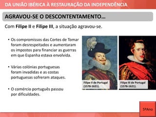 DA UNIÃO IBÉRICA À RESTAURAÇÃO DA INDEPENDÊNCIA
Com Filipe II e Filipe III, a situação agravou-se.
• Os compromissos das Cortes de Tomar
foram desrespeitados e aumentaram
os impostos para financiar as guerras
em que Espanha estava envolvida.
• Várias colónias portuguesas
foram invadidas e as costas
portuguesas sofreram ataques.
• O comércio português passou
por dificuldades.
AGRAVOU-SE O DESCONTENTAMENTO…
Filipe II de Portugal
(1578-1621).
Filipe III de Portugal
(1578-1621).
5ºAno
 