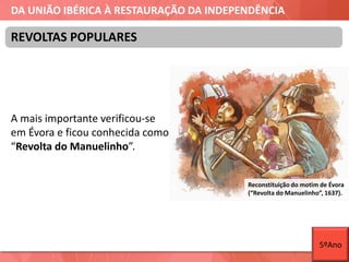 DA UNIÃO IBÉRICA À RESTAURAÇÃO DA INDEPENDÊNCIA
A mais importante verificou-se
em Évora e ficou conhecida como
“Revolta do Manuelinho”.
REVOLTAS POPULARES
Reconstituição do motim de Évora
(“Revolta do Manuelinho”, 1637).
5ºAno
 