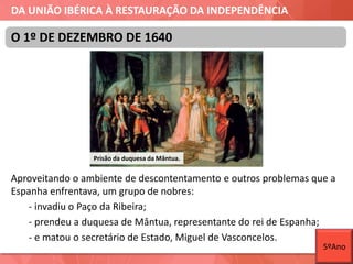 DA UNIÃO IBÉRICA À RESTAURAÇÃO DA INDEPENDÊNCIA
Aproveitando o ambiente de descontentamento e outros problemas que a
Espanha enfrentava, um grupo de nobres:
- invadiu o Paço da Ribeira;
- prendeu a duquesa de Mântua, representante do rei de Espanha;
- e matou o secretário de Estado, Miguel de Vasconcelos.
O 1º DE DEZEMBRO DE 1640
Prisão da duquesa da Mântua.
5ºAno
 