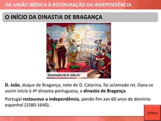 DA UNIÃO IBÉRICA À RESTAURAÇÃO DA INDEPENDÊNCIA
D. João, duque de Bragança, neto de D. Catarina, foi aclamado rei. Dava-se
assim início à 4ª dinastia portuguesa, a dinastia de Bragança.
Portugal restaurava a independência, pondo fim aos 60 anos de domínio
espanhol (1580-1640).
O INÍCIO DA DINASTIA DE BRAGANÇA
Aclamação de D. João IV.
5ºAno
 