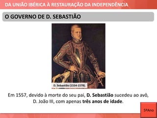 DA UNIÃO IBÉRICA À RESTAURAÇÃO DA INDEPENDÊNCIA
Em 1557, devido à morte do seu pai, D. Sebastião sucedeu ao avô,
D. João III, com apenas três anos de idade.
O GOVERNO DE D. SEBASTIÃO
D. Sebastião (1554-1578).
5ºAno
 