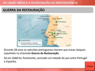 DA UNIÃO IBÉRICA À RESTAURAÇÃO DA INDEPENDÊNCIA
Durante 28 anos os exércitos portugueses tiveram que travar ataques
espanhóis na chamada Guerra da Restauração.
Só em 1668 foi, finalmente, assinado um tratado de paz entre Portugal
e Espanha.
GUERRA DA RESTAURAÇÃO
5ºAno
 