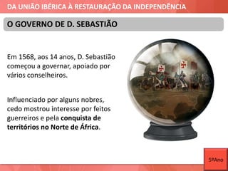 DA UNIÃO IBÉRICA À RESTAURAÇÃO DA INDEPENDÊNCIA
Em 1568, aos 14 anos, D. Sebastião
começou a governar, apoiado por
vários conselheiros.
Influenciado por alguns nobres,
cedo mostrou interesse por feitos
guerreiros e pela conquista de
territórios no Norte de África.
O GOVERNO DE D. SEBASTIÃO
5ºAno
 