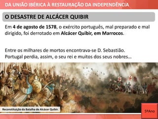 DA UNIÃO IBÉRICA À RESTAURAÇÃO DA INDEPENDÊNCIA
Em 4 de agosto de 1578, o exército português, mal preparado e mal
dirigido, foi derrotado em Alcácer Quibir, em Marrocos.
Entre os milhares de mortos encontrava-se D. Sebastião.
Portugal perdia, assim, o seu rei e muitos dos seus nobres…
O DESASTRE DE ALCÁCER QUIBIR
Reconstituição da Batalha de Alcácer Quibir.
5ºAno
 