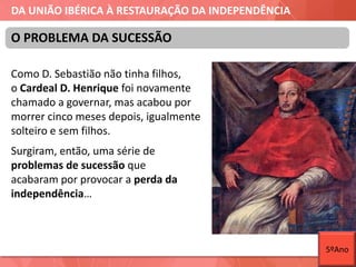 DA UNIÃO IBÉRICA À RESTAURAÇÃO DA INDEPENDÊNCIA
Como D. Sebastião não tinha filhos,
o Cardeal D. Henrique foi novamente
chamado a governar, mas acabou por
morrer cinco meses depois, igualmente
solteiro e sem filhos.
O PROBLEMA DA SUCESSÃO
Surgiram, então, uma série de
problemas de sucessão que
acabaram por provocar a perda da
independência…
5ºAno
 