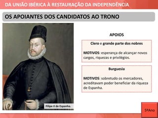 DA UNIÃO IBÉRICA À RESTAURAÇÃO DA INDEPENDÊNCIA
APOIOS
OS APOIANTES DOS CANDIDATOS AO TRONO
Filipe II de Espanha.
Clero e grande parte dos nobres
MOTIVOS: esperança de alcançar novos
cargos, riquezas e privilégios.
Burguesia
MOTIVOS: sobretudo os mercadores,
acreditavam poder beneficiar da riqueza
de Espanha.
5ºAno
 