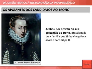 DA UNIÃO IBÉRICA À RESTAURAÇÃO DA INDEPENDÊNCIA
Acabou por desistir da sua
pretensão ao trono, pressionada
pela família que tinha chegado a
acordo com Filipe II.
OS APOIANTES DOS CANDIDATOS AO TRONO
D. Catarina, duquesa de Bragança.
5ºAno
 