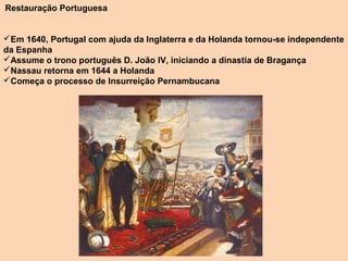  Restauração Portuguesa




Em 1640, Portugal com ajuda da Inglaterra e da Holanda tornou-se independente 
da Espanha
Assume o trono português D. João IV, iniciando a dinastia de Bragança
Nassau retorna em 1644 a Holanda
Começa o processo de Insurreição Pernambucana
 