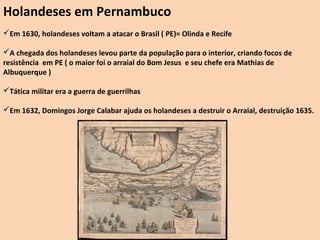 Holandeses em Pernambuco
Em 1630, holandeses voltam a atacar o Brasil ( PE)= Olinda e Recife

A chegada dos holandeses levou parte da população para o interior, criando focos de
resistência em PE ( o maior foi o arraial do Bom Jesus e seu chefe era Mathias de
Albuquerque )

Tática militar era a guerra de guerrilhas

Em 1632, Domingos Jorge Calabar ajuda os holandeses a destruir o Arraial, destruição 1635.
 