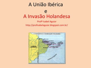 A União Ibérica
         e
A Invasão Holandesa
           Profª Isabel Aguiar
http://profisabelaguiar.blogspot.com.br/
 