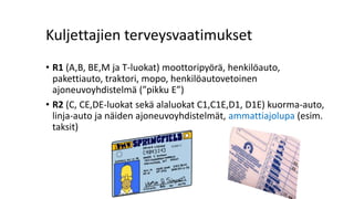 Kuljettajien terveysvaatimukset
• R1 (A,B, BE,M ja T-luokat) moottoripyörä, henkilöauto,
pakettiauto, traktori, mopo, henkilöautovetoinen
ajoneuvoyhdistelmä (”pikku E”)
• R2 (C, CE,DE-luokat sekä alaluokat C1,C1E,D1, D1E) kuorma-auto,
linja-auto ja näiden ajoneuvoyhdistelmät, ammattiajolupa (esim.
taksit)
 