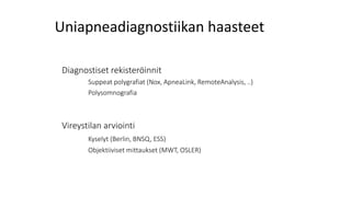 Uniapneadiagnostiikan haasteet
Diagnostiset rekisteröinnit
Suppeat polygrafiat (Nox, ApneaLink, RemoteAnalysis, ..)
Polysomnografia
Vireystilan arviointi
Kyselyt (Berlin, BNSQ, ESS)
Objektiiviset mittaukset (MWT, OSLER)
 