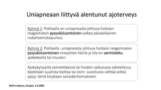 SKLY:n kokous, Kuopio, 2.4.2005
Uniapneaan liittyvä alentunut ajoterveys
Ryhmä 1: Potilaalla on uniapneasta johtuva hoitoon
reagoimaton pysyväisluontoinen vaikea päiväaikainen
nukahtamistaipumus
Ryhmä 2: Potilaalla uniapneasta johtuva hoitoon reagoimaton
pysyväisluontoinen vireystilan häiriö ja tila on varmistettu
ajokokeella tai muuten
Ajokykyisyyttä selvitettäessä tai hoidon vaikutusta odotellessa
käytetään suullista kieltoa tai esim. suositusta välttää pitkiä
ajoja; tämä kirjataan sairaskertomukseen
 