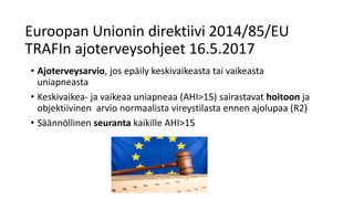 Euroopan Unionin direktiivi 2014/85/EU
TRAFIn ajoterveysohjeet 16.5.2017
• Ajoterveysarvio, jos epäily keskivaikeasta tai vaikeasta
uniapneasta
• Keskivaikea- ja vaikeaa uniapneaa (AHI>15) sairastavat hoitoon ja
objektiivinen arvio normaalista vireystilasta ennen ajolupaa (R2)
• Säännöllinen seuranta kaikille AHI>15
 