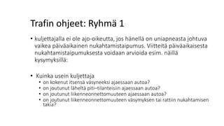 Trafin ohjeet: Ryhmä 1
• kuljettajalla ei ole ajo-oikeutta, jos hänellä on uniapneasta johtuva
vaikea päiväaikainen nukahtamistaipumus. Viitteitä päiväaikaisesta
nukahtamistaipumuksesta voidaan arvioida esim. näillä
kysymyksillä:
• Kuinka usein kuljettaja
• on kokenut itsensä väsyneeksi ajaessaan autoa?
• on joutunut läheltä piti–tilanteisiin ajaessaan autoa?
• on joutunut liikenneonnettomuuteen ajaessaan autoa?
• on joutunut liikenneonnettomuuteen väsymyksen tai rattiin nukahtamisen
takia?
 