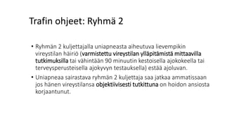 Trafin ohjeet: Ryhmä 2
• Ryhmän 2 kuljettajalla uniapneasta aiheutuva lievempikin
vireystilan häiriö (varmistettu vireystilan ylläpitämistä mittaavilla
tutkimuksilla tai vähintään 90 minuutin kestoisella ajokokeella tai
terveysperusteisella ajokyvyn testauksella) estää ajoluvan.
• Uniapneaa sairastava ryhmän 2 kuljettaja saa jatkaa ammatissaan
jos hänen vireystilansa objektiivisesti tutkittuna on hoidon ansiosta
korjaantunut.
 