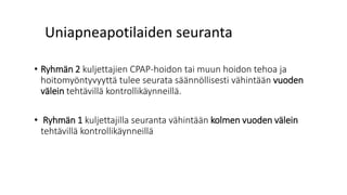 Uniapneapotilaiden seuranta
• Ryhmän 2 kuljettajien CPAP-hoidon tai muun hoidon tehoa ja
hoitomyöntyvyyttä tulee seurata säännöllisesti vähintään vuoden
välein tehtävillä kontrollikäynneillä.
• Ryhmän 1 kuljettajilla seuranta vähintään kolmen vuoden välein
tehtävillä kontrollikäynneillä
 