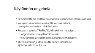 Käytännön ongelmia
• Ei yksinkertaisia mittareita arvioida liikenneonnettomuusriskiä
• Volyymi: uniapnea yleinen, R2 runsas määrä,
terveystarkastusten määrän kasvu
• Resurssit toimia TRAFIn/ EU direktiivin mukaisesti
• objektiiviset vireystilamittaukset
• seurannan järjestäminen kustannustehokkaasti
• Yhtenäisten ohjeiden puuttuminen lääkäreille
ajoterveystutkimuksista
 