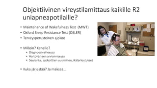 Objektiivinen vireystilamittaus kaikille R2
uniapneapotilaille?
• Maintenance of Wakefulness Test (MWT)
• Oxford Sleep Resistance Test (OSLER)
• Terveysperusteinen ajokoe
• Milloin? Kenelle?
• Diagnoosivaiheessa
• Hoitovasteen arvioimisessa
• Seuranta, ajokorttien uusiminen, ikätarkastukset
• Kuka järjestää? Ja maksaa…
 