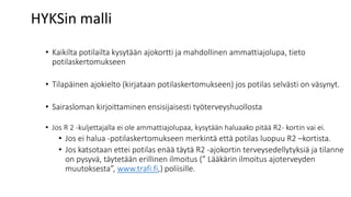 HYKSin malli
• Kaikilta potilailta kysytään ajokortti ja mahdollinen ammattiajolupa, tieto
potilaskertomukseen
• Tilapäinen ajokielto (kirjataan potilaskertomukseen) jos potilas selvästi on väsynyt.
• Sairasloman kirjoittaminen ensisijaisesti työterveyshuollosta
• Jos R 2 -kuljettajalla ei ole ammattiajolupaa, kysytään haluaako pitää R2- kortin vai ei.
• Jos ei halua -potilaskertomukseen merkintä että potilas luopuu R2 –kortista.
• Jos katsotaan ettei potilas enää täytä R2 -ajokortin terveysedellytyksiä ja tilanne
on pysyvä, täytetään erillinen ilmoitus (” Lääkärin ilmoitus ajoterveyden
muutoksesta”, www.trafi.fi,) poliisille.
 